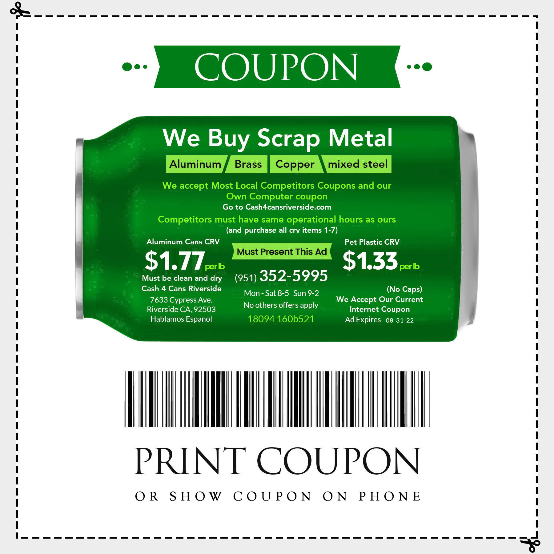 We buy scrap metal Aluminum, Brass, Copper, Mixed steel. We accept most local competitors coupons and our own computer coupon. Competitors must have same operational hours as ours (and purchase all crv items 1-7). One Must present this add. Aluminum Cans CRV $1.77 per lb and Pet Plastic CRV $1.33 per lb.